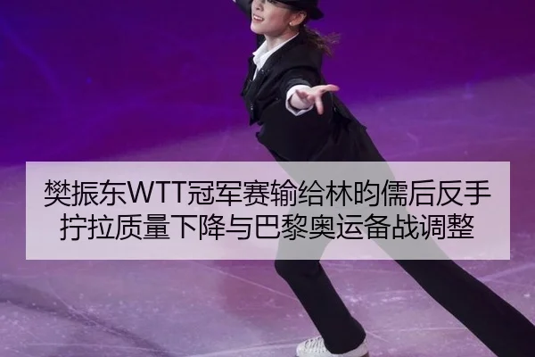 樊振东WTT冠军赛输给林昀儒后反手拧拉质量下降与巴黎奥运备战调整