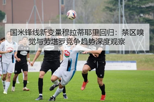 国米锋线新变量穆拉蒂耶里回归：禁区嗅觉与劳塔罗竞争趋势深度观察